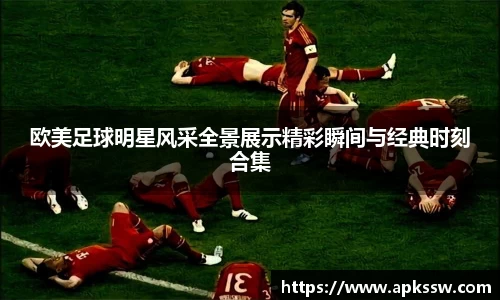 欧美足球明星风采全景展示精彩瞬间与经典时刻合集